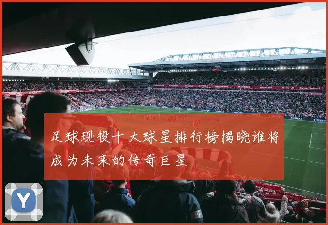 足球现役十大球星排行榜揭晓谁将成为未来的传奇巨星