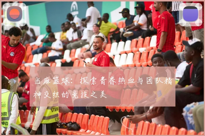 当麻篮球:探索青春热血与团队精神交织的竞技之美