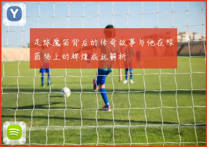 足球魔笛背后的传奇故事与他在绿茵场上的辉煌成就解析