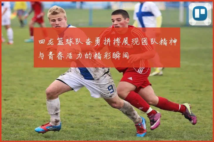 回龙篮球队奋勇拼搏展现团队精神与青春活力的精彩瞬间