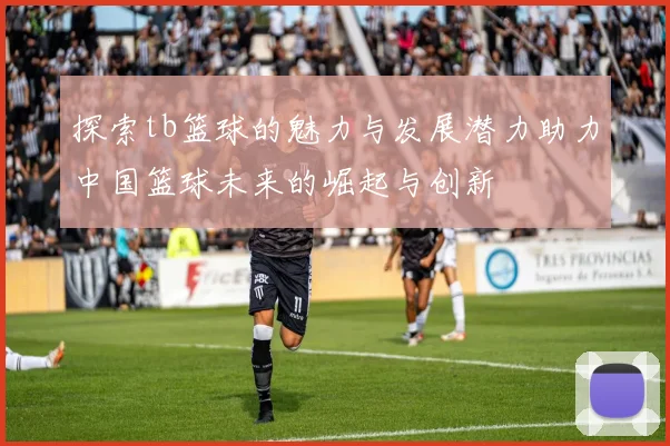 探索tb篮球的魅力与发展潜力助力中国篮球未来的崛起与创新