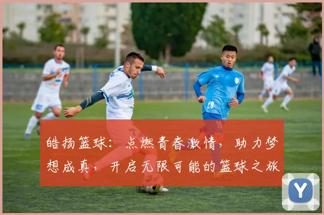 皓扬篮球：点燃青春激情，助力梦想成真，开启无限可能的篮球之旅