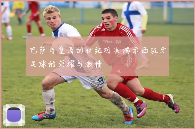 巴萨与皇马的世纪对决揭示西班牙足球的荣耀与激情