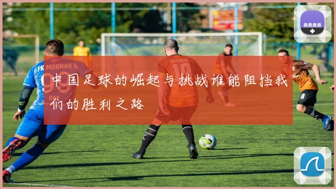 中国足球的崛起与挑战谁能阻挡我们的胜利之路