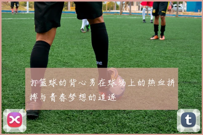 打篮球的背心男在球场上的热血拼搏与青春梦想的追逐