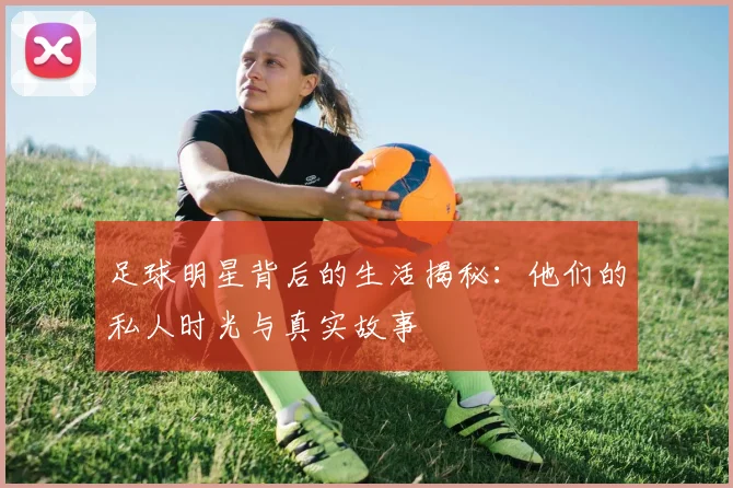 足球明星背后的生活揭秘：他们的私人时光与真实故事